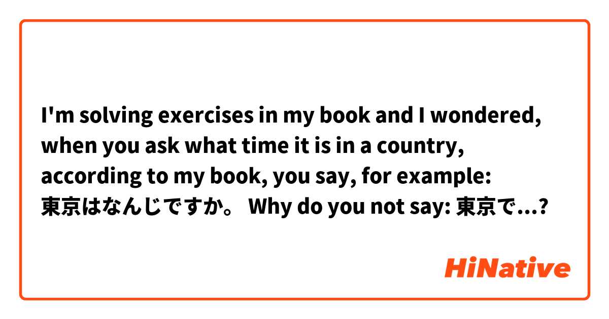 I'm solving exercises in my book and I wondered, when you ask what time  it is in a country, according to my book, you say, for example:
東京はなんじですか。

Why do you not say:
東京で...? 