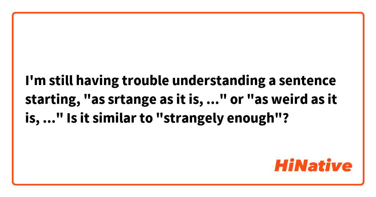 I'm still having trouble understanding a sentence starting, "as srtange as it is, ..." or "as weird as it is, ..." Is it similar to "strangely enough"?