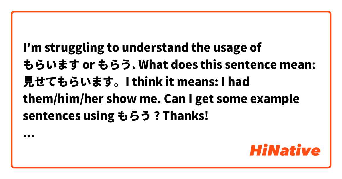 I'm struggling to understand the usage of もらいます or もらう. What does this sentence mean: 見せてもらいます。I think it means: I had them/him/her show me. Can I get some example sentences using もらう ? Thanks! とはどういう意味ですか?