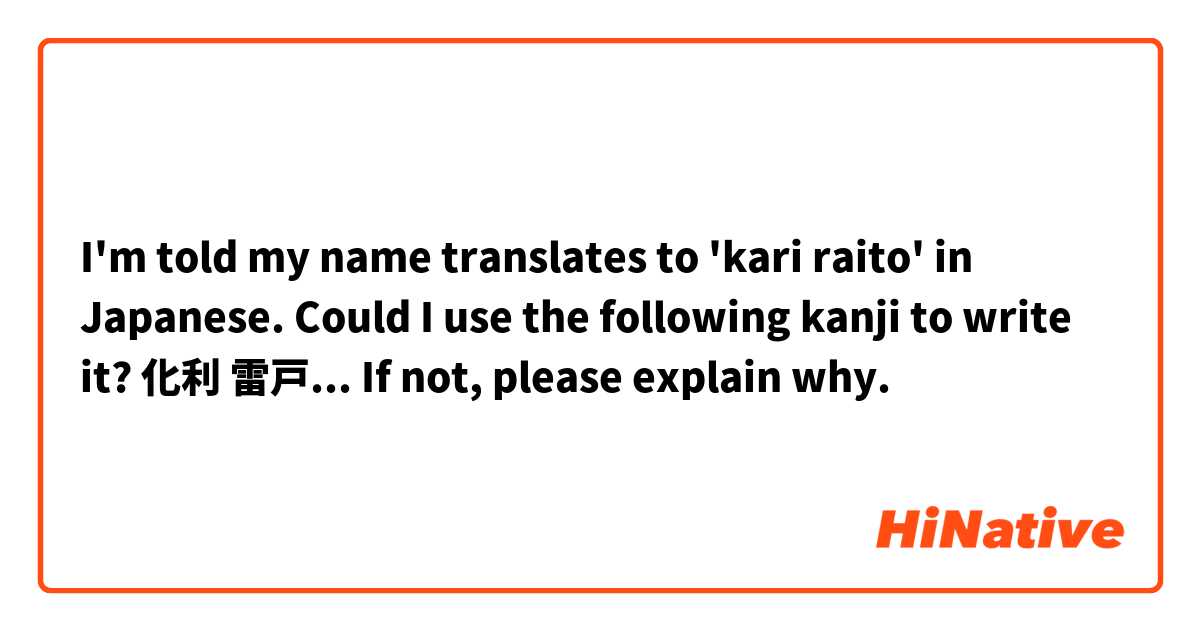 I'm told my name translates to 'kari raito' in Japanese. Could I use the following kanji to write it? 化利 雷戸...
If not, please explain why.