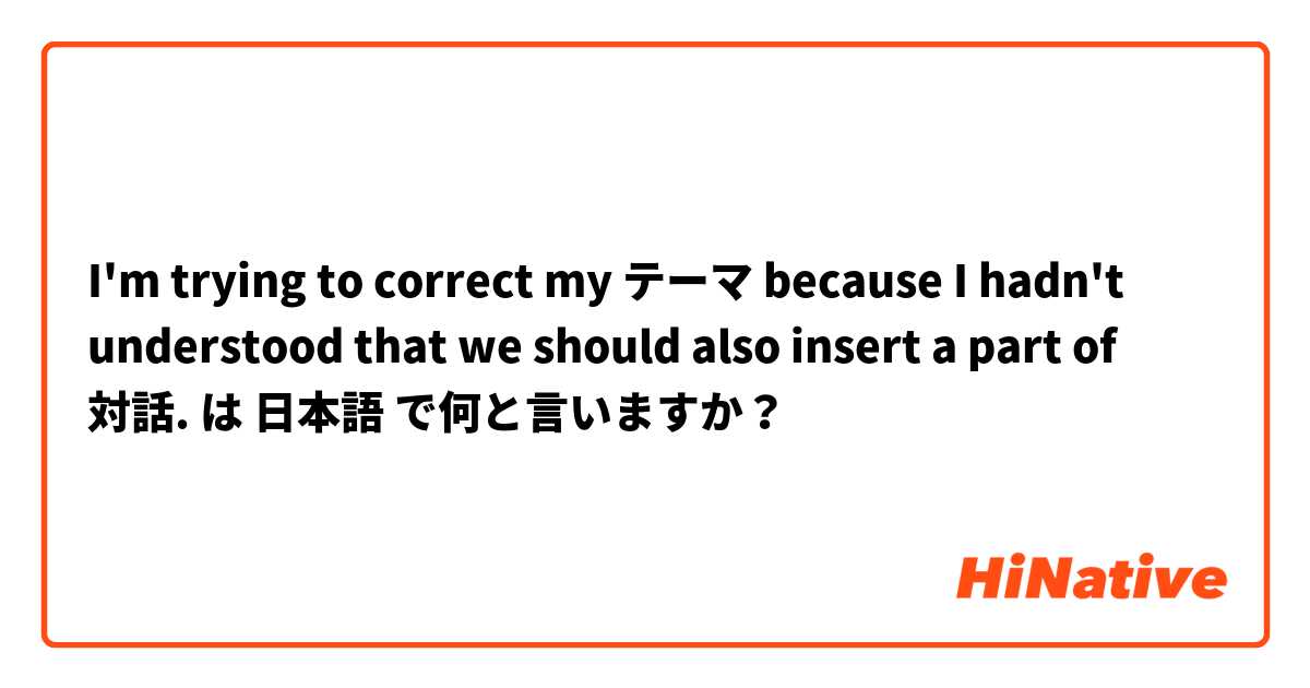 I'm trying to correct my テーマ because I hadn't understood that we should also insert a part of 対話. は 日本語 で何と言いますか？