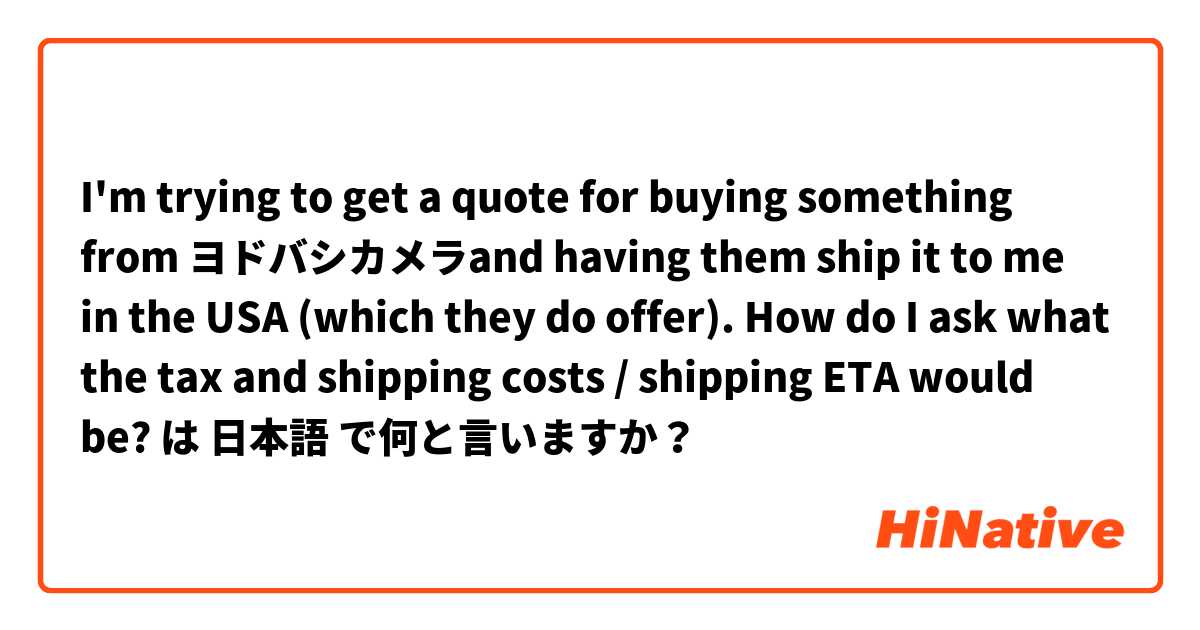 I'm trying to get a quote for buying something from ヨドバシカメラand having them ship it to me in the USA (which they do offer). How do I ask what the tax and shipping costs / shipping ETA would be?  は 日本語 で何と言いますか？