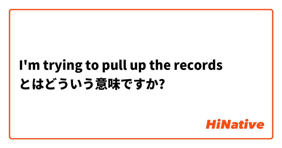 I'm trying to pull up the records  とはどういう意味ですか?