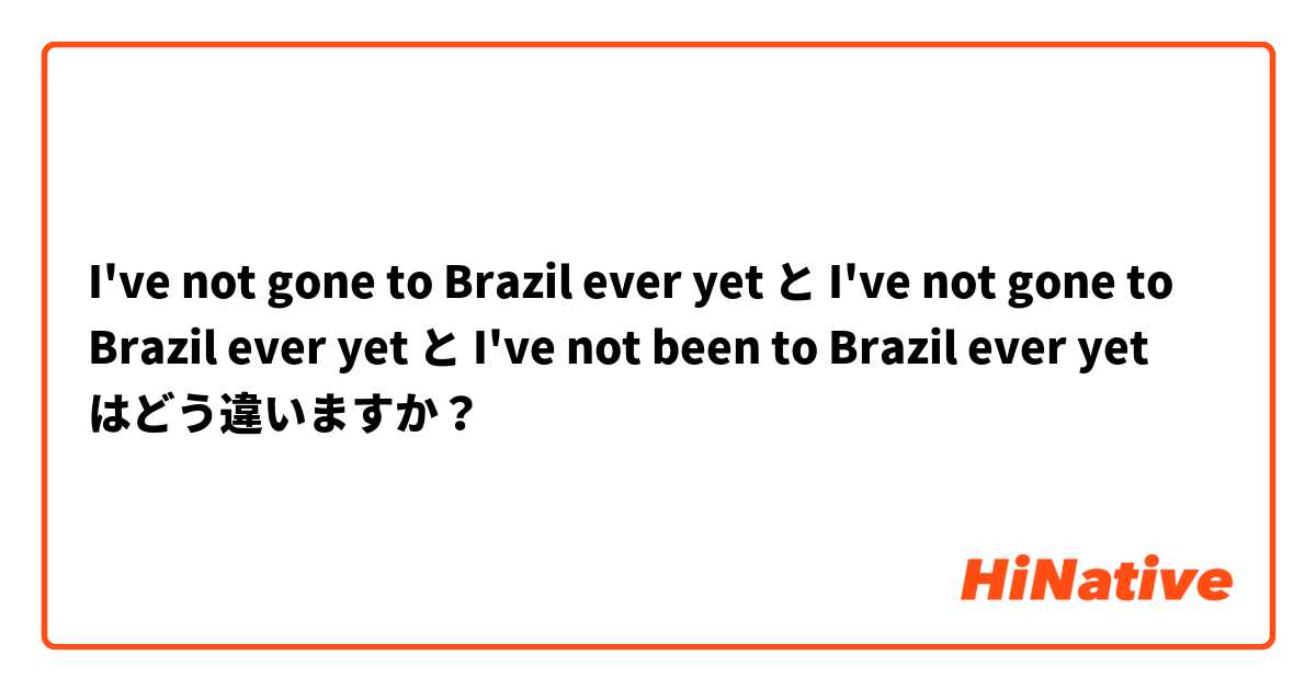 I've not gone to Brazil ever yet と I've not gone to Brazil ever yet と I've not been to Brazil ever yet はどう違いますか？
