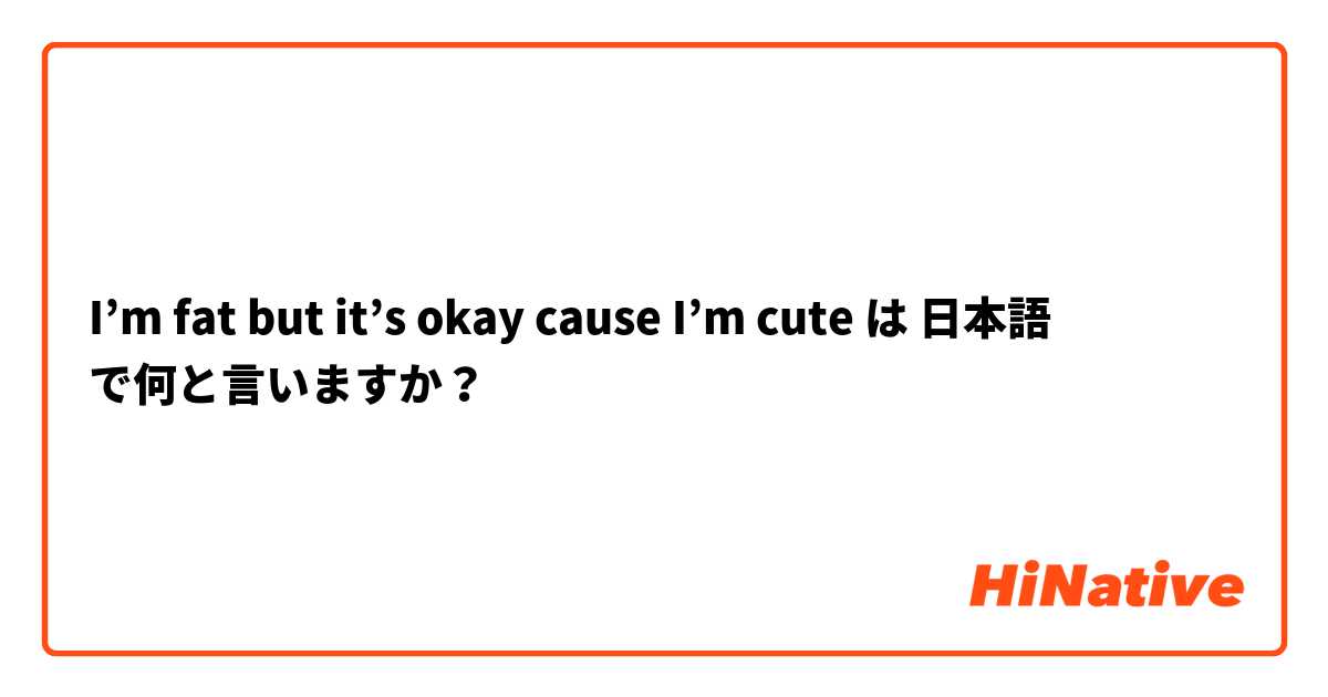 I’m fat but it’s okay cause I’m cute は 日本語 で何と言いますか？