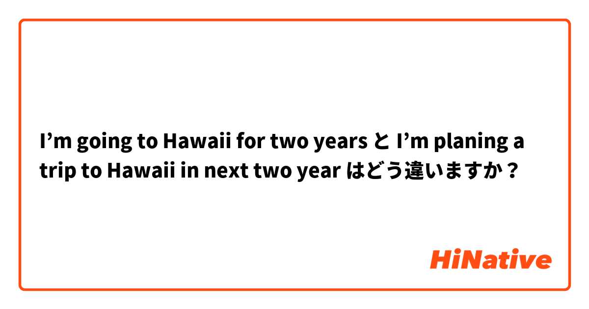 I’m going to Hawaii for two years と I’m planing a trip to Hawaii in next two year はどう違いますか？