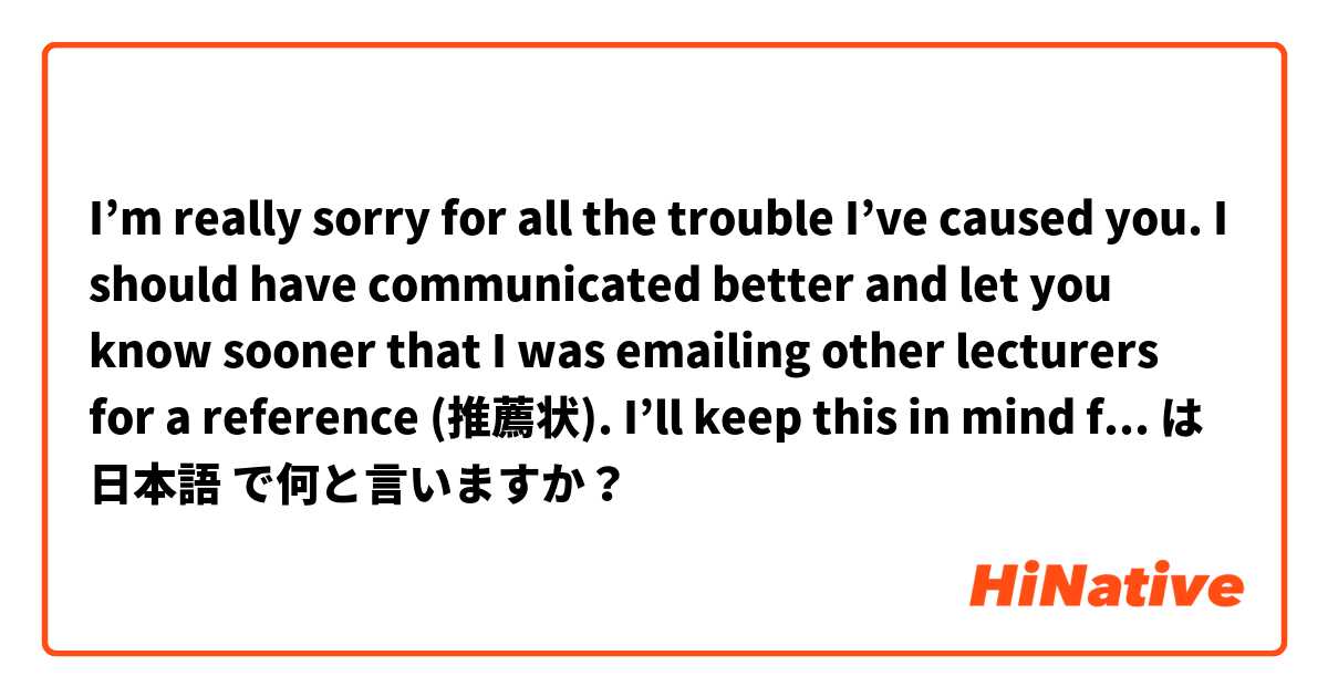 I’m really sorry for all the trouble I’ve caused you.

I should have communicated better and let you know sooner that I was emailing other lecturers for a reference (推薦状).

I’ll keep this in mind for future and won’t make the same mistakes. は 日本語 で何と言いますか？