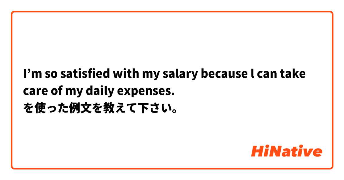 I’m so satisfied with my salary because l can take care of my daily expenses. を使った例文を教えて下さい。