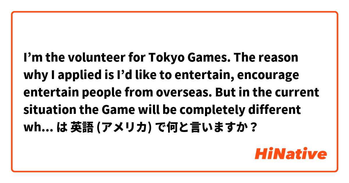 I’m the volunteer for Tokyo Games. The reason why I applied is I’d like to entertain, encourage entertain people from overseas. But in the current situation the Game will be completely different what I imagined. But I’ll just do my best. 
Please correct.  は 英語 (アメリカ) で何と言いますか？