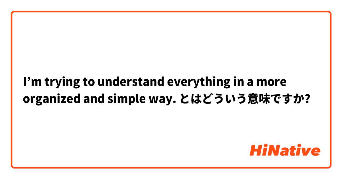 I’m trying to understand everything in a more organized and simple way. とはどういう意味ですか?