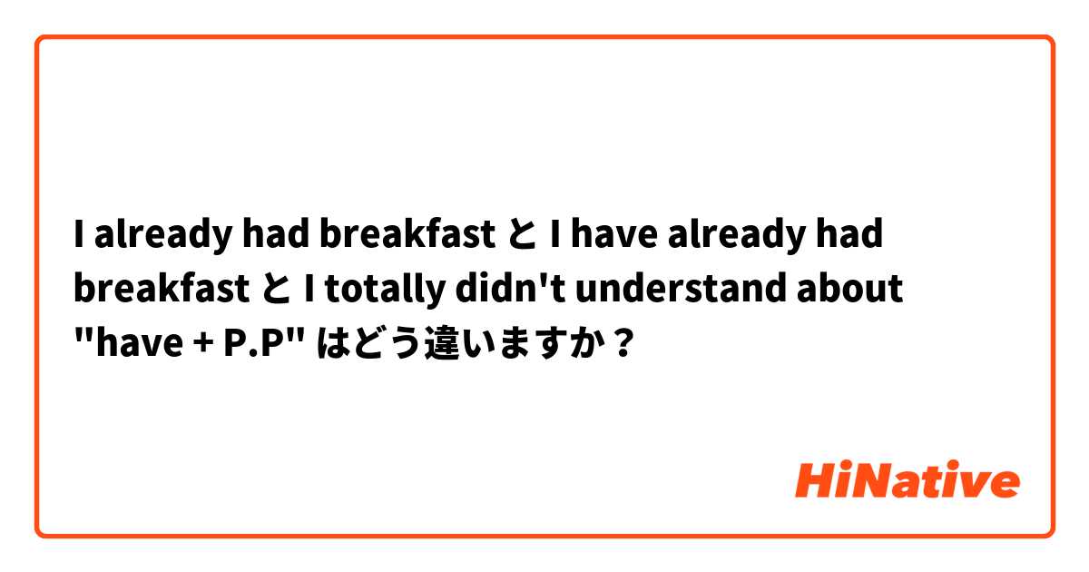 I already had breakfast  と I have already had breakfast と I totally didn't understand about "have + P.P" はどう違いますか？