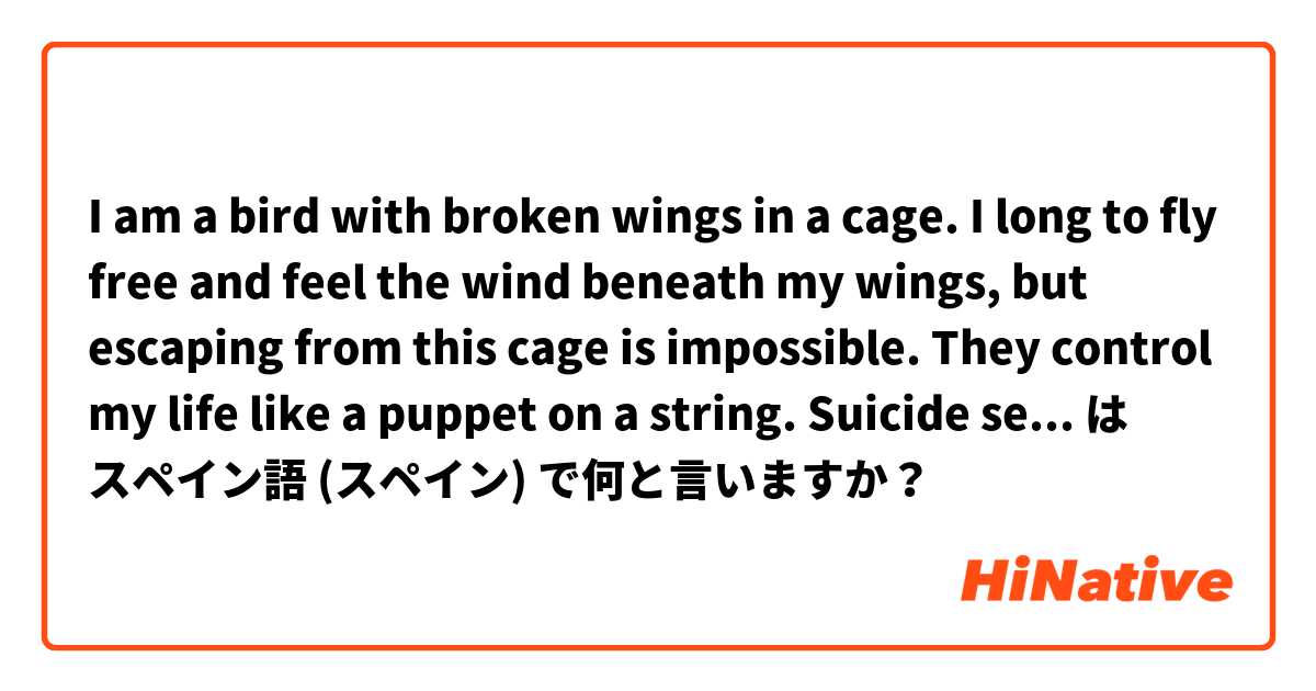I am a bird with broken wings in a cage. I long to fly free and feel the wind beneath my wings, but escaping from this cage is impossible. They control my life like a puppet on a string. Suicide seems like the only way to be free again. は スペイン語 (スペイン) で何と言いますか？