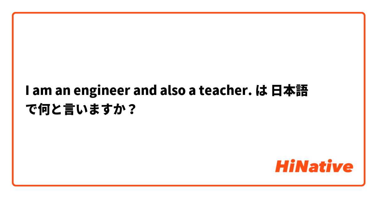 I am an engineer and also a teacher. は 日本語 で何と言いますか？