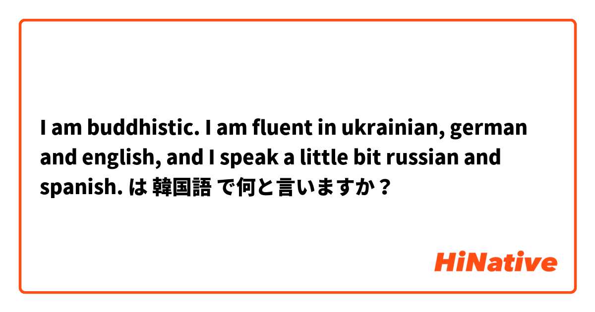 I am buddhistic. I am fluent in ukrainian, german and english, and I speak a little bit russian and spanish. は 韓国語 で何と言いますか？