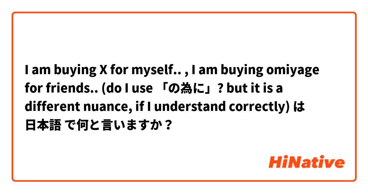 I am buying X for myself.. , I am buying omiyage for friends.. (do I use 「の為に」? but it is a different nuance, if I understand correctly) は 日本語 で何と言いますか？