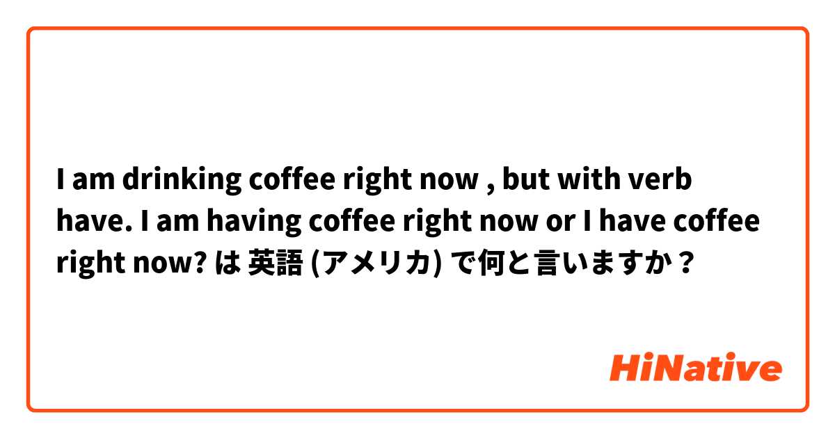 I am drinking coffee right now , but with verb have. I am having coffee right now or I have coffee right now? は 英語 (アメリカ) で何と言いますか？