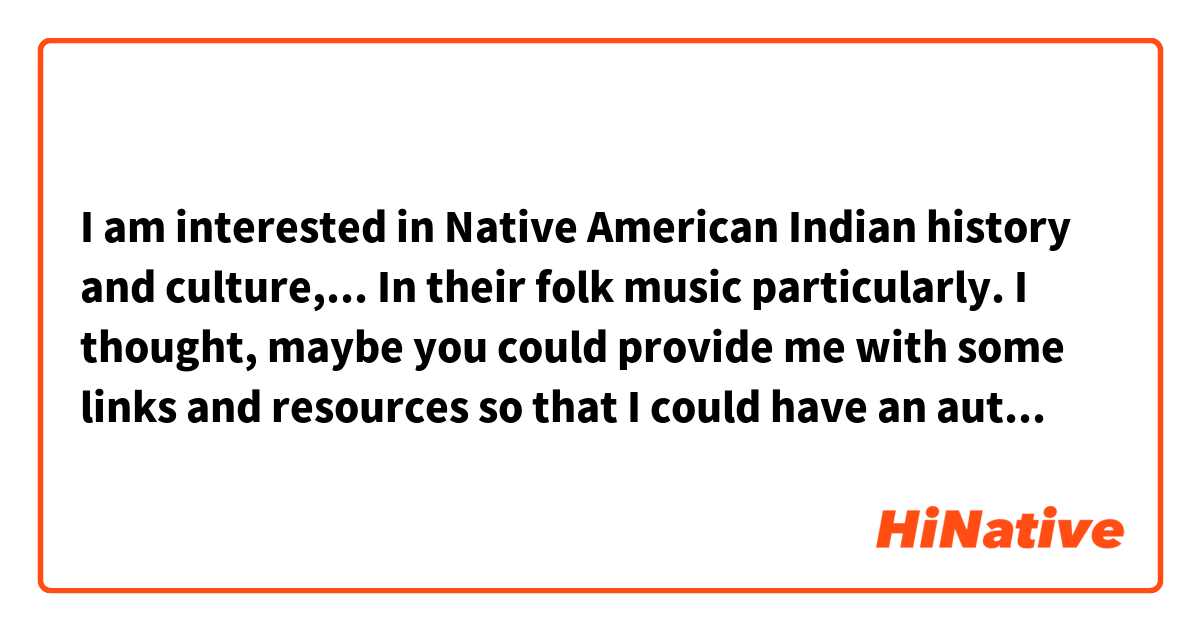 I am interested in Native American Indian history and culture,...
In their folk music particularly.
I thought, maybe you could provide me with some links and resources so that I could have an authentic experience of their music and culture.
