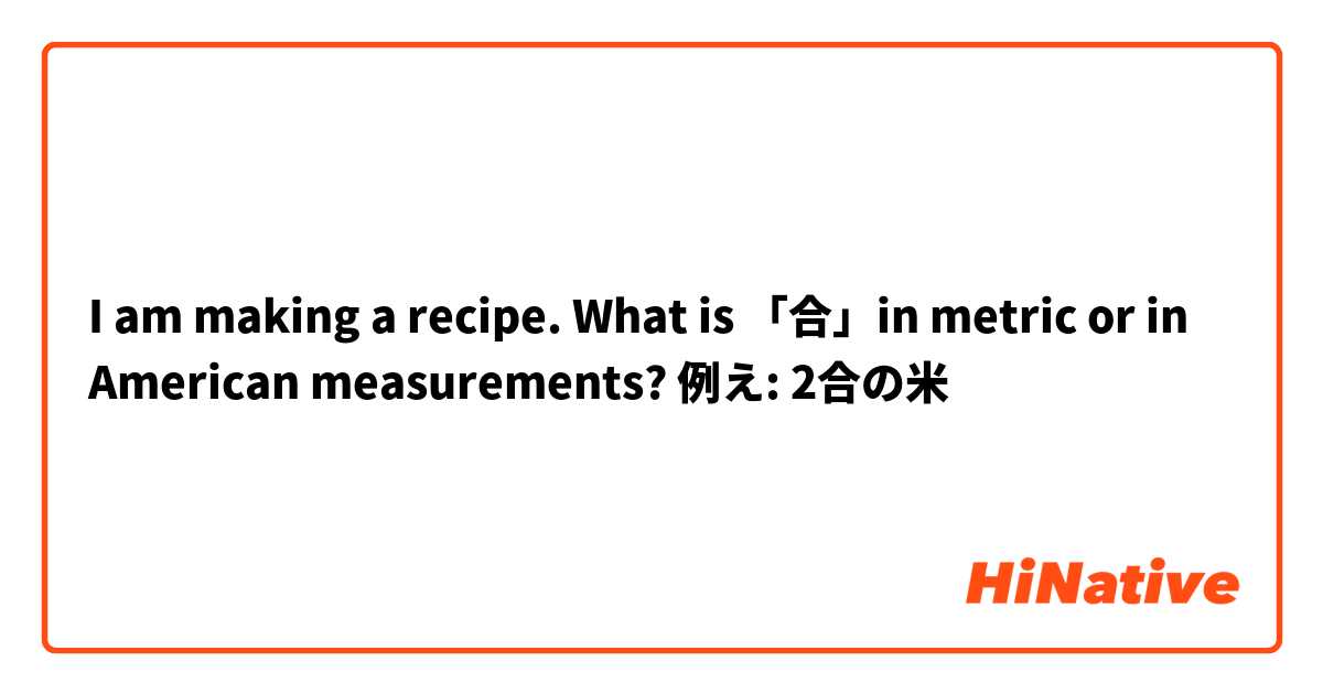 I am making a recipe. What is 「合」in metric or in American measurements?

例え: 2合の米  