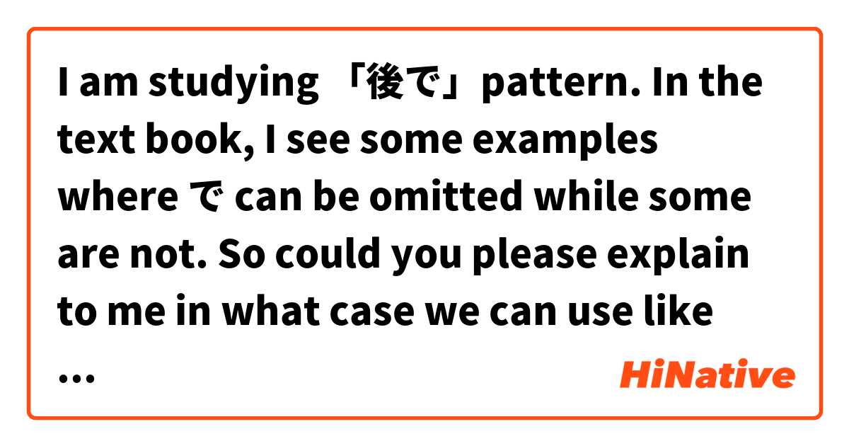 I am studying 「後で」pattern. In the text book, I see some examples where で can be omitted while some are not. So could you please explain to me in what case we can use like that?
実例集：
１．食べたあと（で）すぐ勉強しました。
２．山田さんはビールを飲んだあと（で）寝てしまった。
３．戦争が終わったあと（で）東京にもどりました。
４．食事のあっとでテニスをした。

One more point, in the second example,as far as I know, てしまう is used to indicates the completion of an action. So why we use this pattern here? What is their implication?

Thank you so much for your attention.