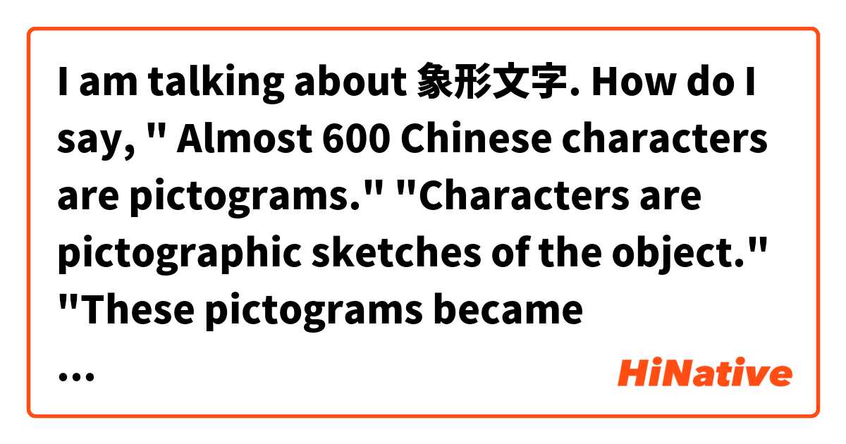 I am talking about 象形文字. How do I say, " Almost 600 Chinese characters are pictograms." "Characters are pictographic sketches of the object." "These pictograms became progressively more stylized and lost their pictographic flavor." は 日本語 で何と言いますか？
