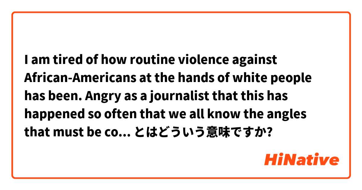 I am tired of how routine violence against African-Americans at the hands of white people has been. Angry as a journalist that this has happened so often that we all know the angles that must be covered, questions to be asked, and stories to be written. とはどういう意味ですか?