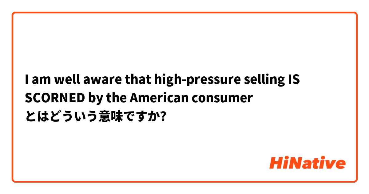 I am well aware that high-pressure selling IS SCORNED by the American consumer とはどういう意味ですか?