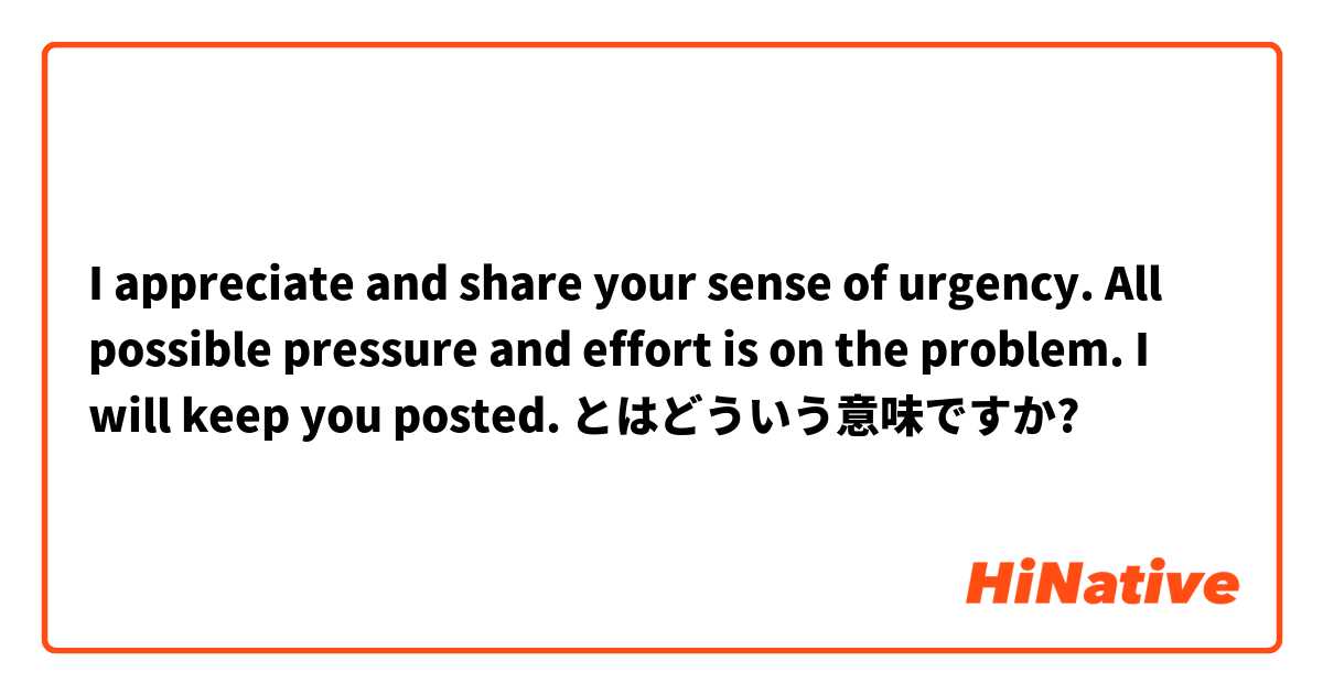 I appreciate and share your sense of urgency. All possible pressure and effort is on the problem. I will keep you posted. とはどういう意味ですか?