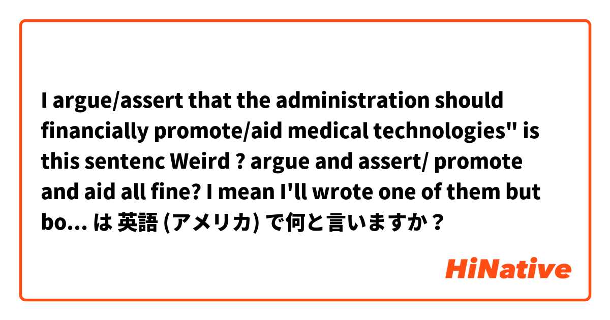 I argue/assert that the administration should financially promote/aid medical technologies"
is this sentenc Weird ?

argue and assert/ promote and aid
all fine? I mean I'll wrote one of them but both are doesn't matter?
I have to paraphrase は 英語 (アメリカ) で何と言いますか？