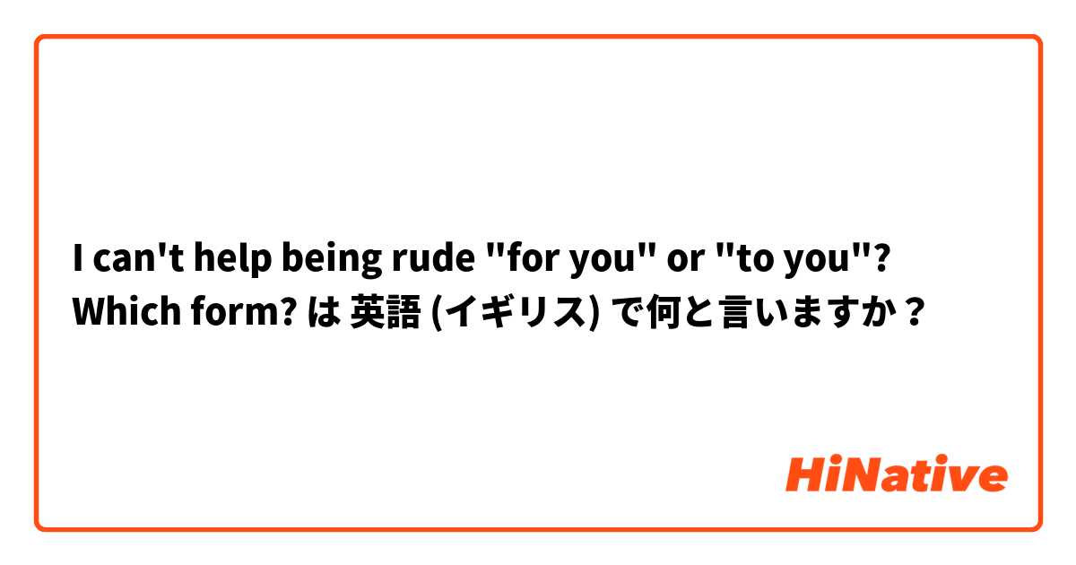 I can't help being rude "for you" or "to you"? Which form? は 英語 (イギリス) で何と言いますか？