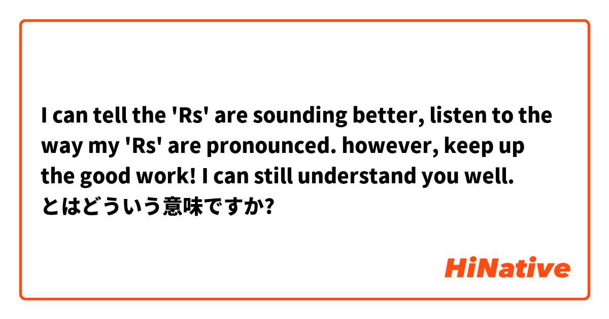 I can tell the 'Rs' are sounding better, listen to the way my 'Rs' are pronounced. however, keep up the good work! I can still understand you well. とはどういう意味ですか?
