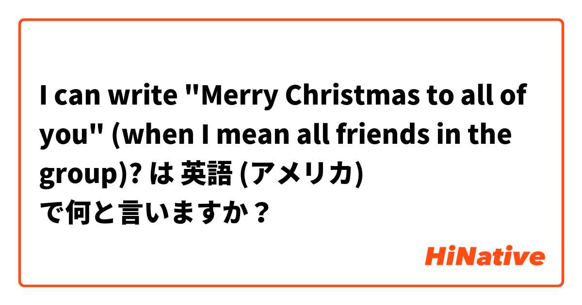 I can write "Merry Christmas to all of you" (when I mean all friends in the group)? は 英語 (アメリカ) で何と言いますか？