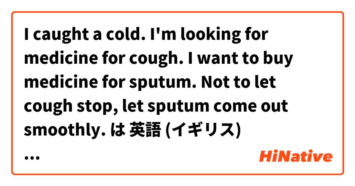 I caught a cold. I'm looking for medicine for cough. I want to buy medicine for sputum. Not to let cough stop, let sputum come out smoothly. は 英語 (イギリス) で何と言いますか？