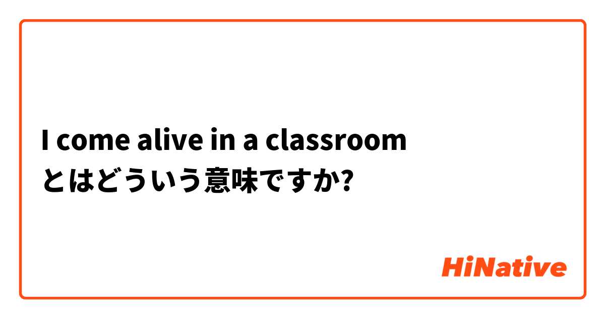 I come alive in a classroom とはどういう意味ですか?
