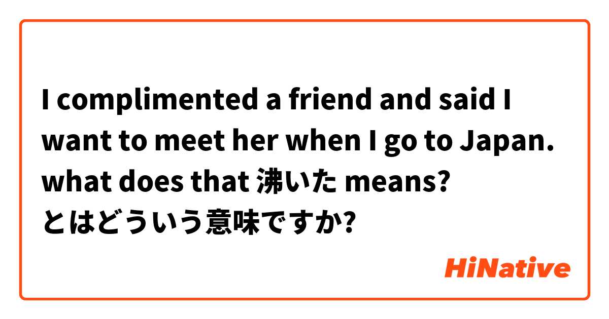 I complimented a friend and said I want to meet her when I go to Japan. what does that 沸いた means?
  とはどういう意味ですか?