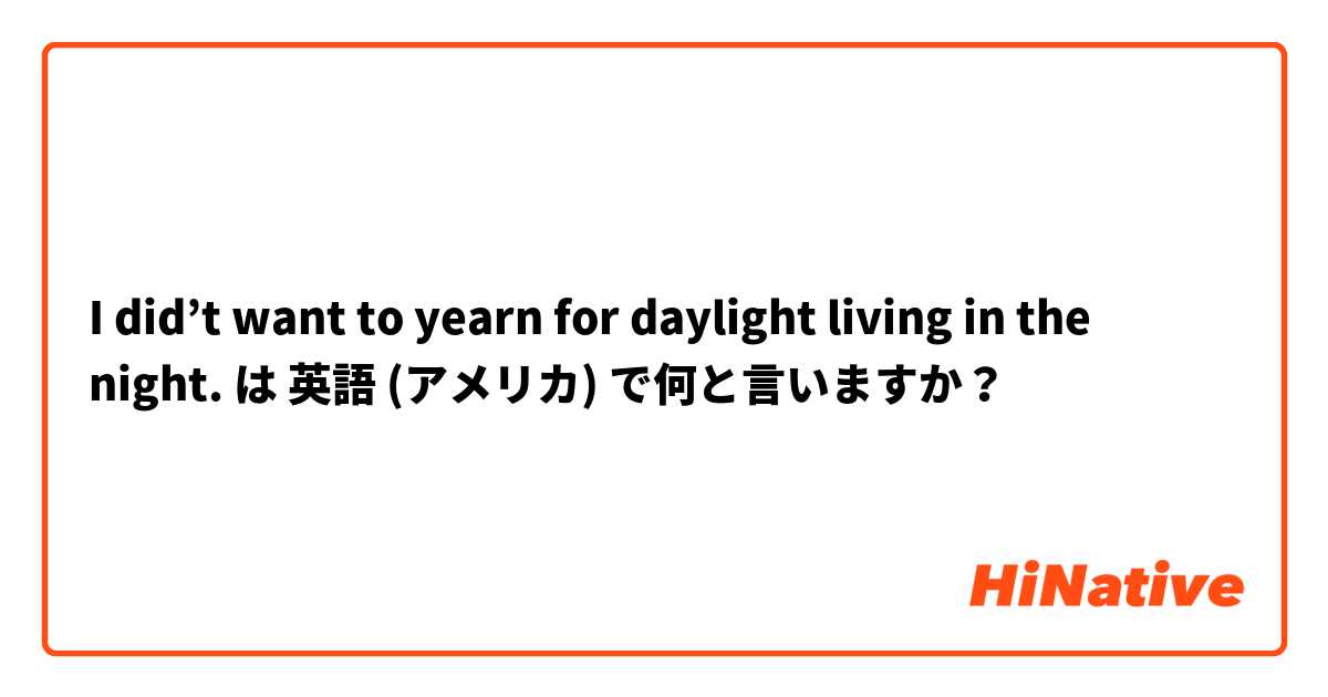 I did’t want to yearn for daylight living in the night. は 英語 (アメリカ) で何と言いますか？