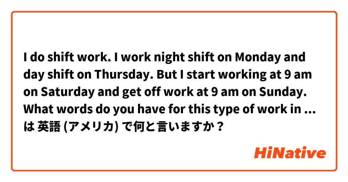 I do shift work. I work night shift on Monday and day shift on Thursday. But I start working at 9 am on Saturday and get off work at 9 am on Sunday. What words do you have for this type of work in English?  は 英語 (アメリカ) で何と言いますか？