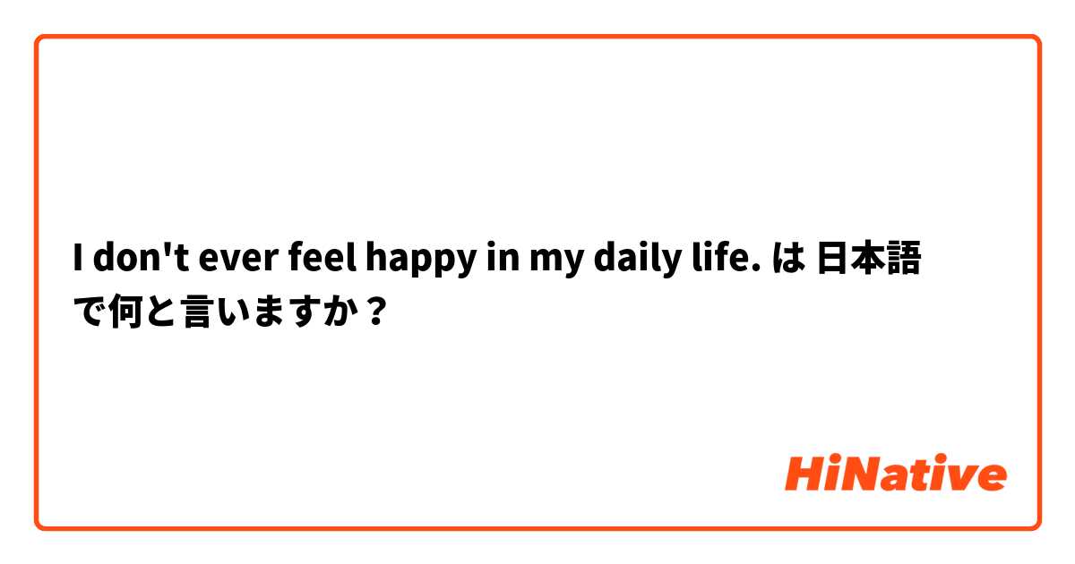 I don't ever feel happy in my daily life. は 日本語 で何と言いますか？
