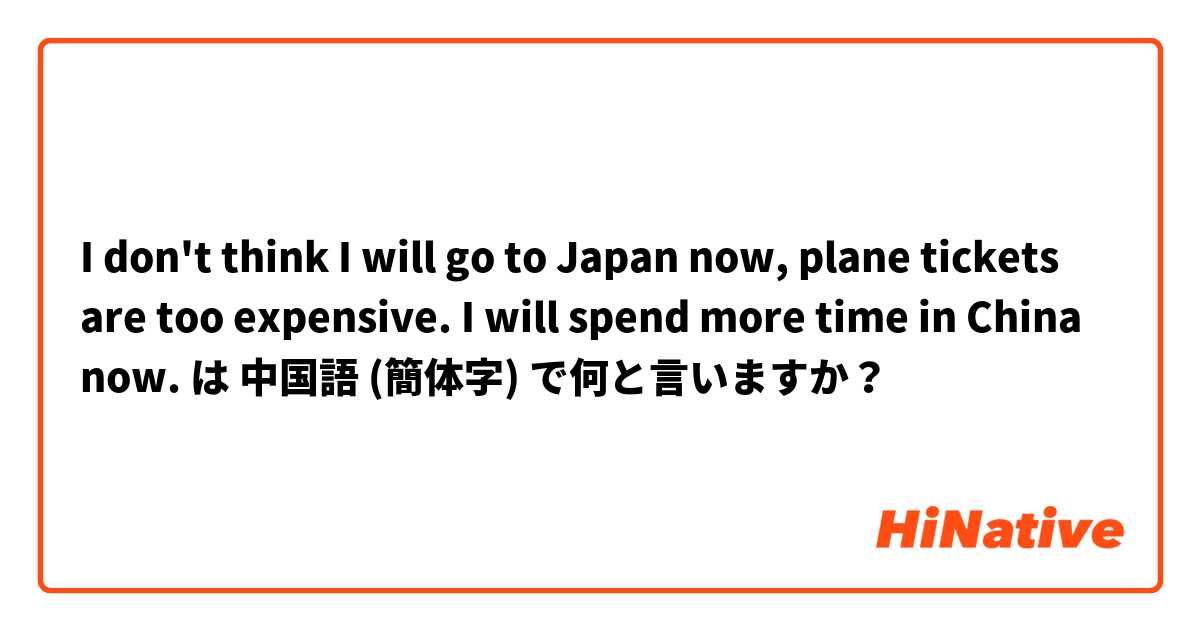 I don't think I will go to Japan now, plane tickets are too expensive. I will spend more time in China now.  は 中国語 (簡体字) で何と言いますか？