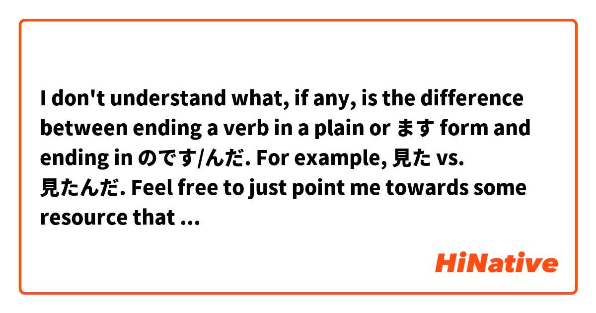 I don't understand what, if any, is the difference between ending a verb in a plain or ます form and ending in のです/んだ. For example, 見た vs. 見たんだ. Feel free to just point me towards some resource that explains it, if you prefer. Thanks! 