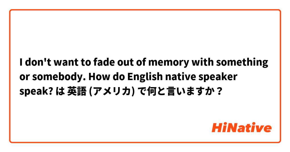 I don't want to fade out of memory with something or somebody. How do English native speaker speak? は 英語 (アメリカ) で何と言いますか？
