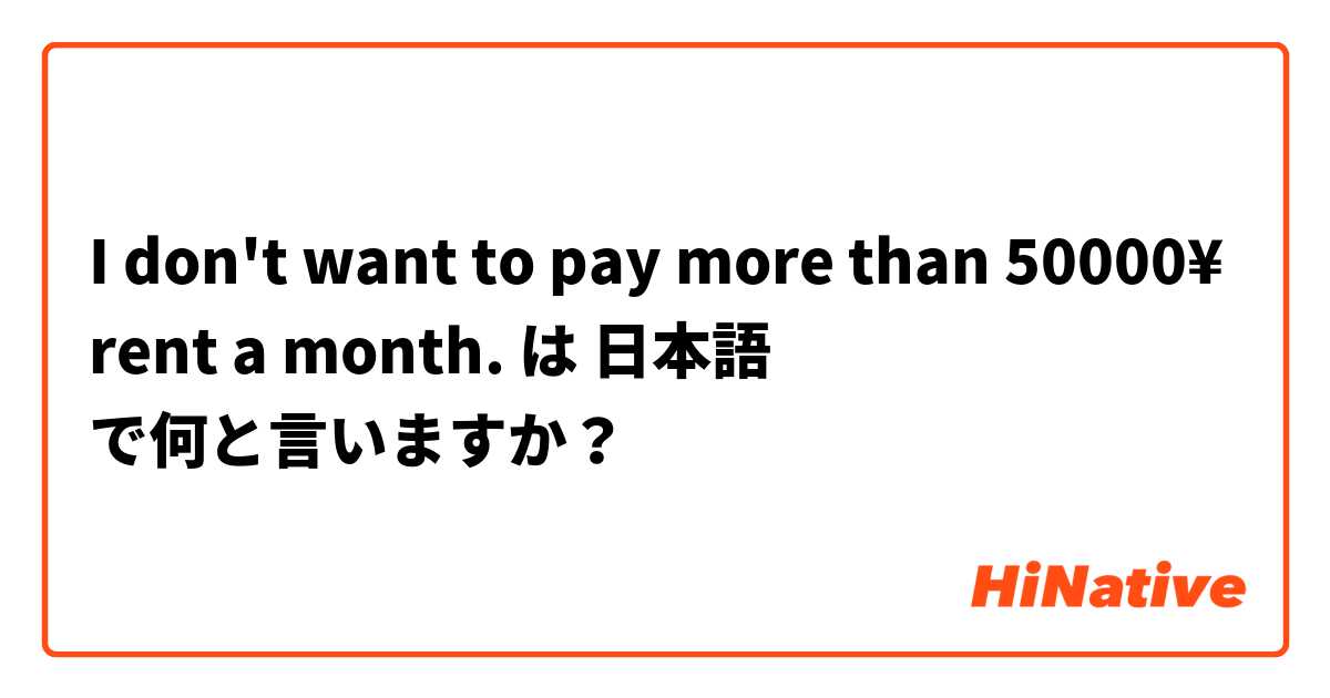 I don't want to pay more than 50000¥ rent a month. は 日本語 で何と言いますか？