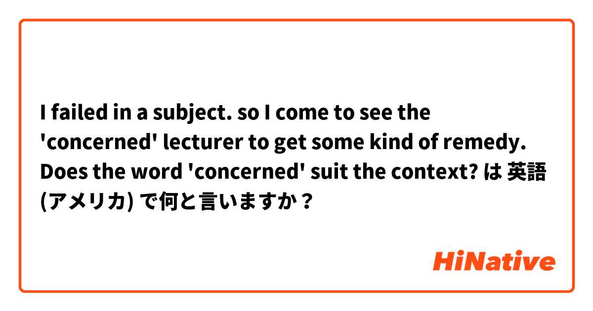 I failed in a subject. so I come to see the 'concerned' lecturer to get some kind of remedy. Does the word 'concerned' suit the context? は 英語 (アメリカ) で何と言いますか？