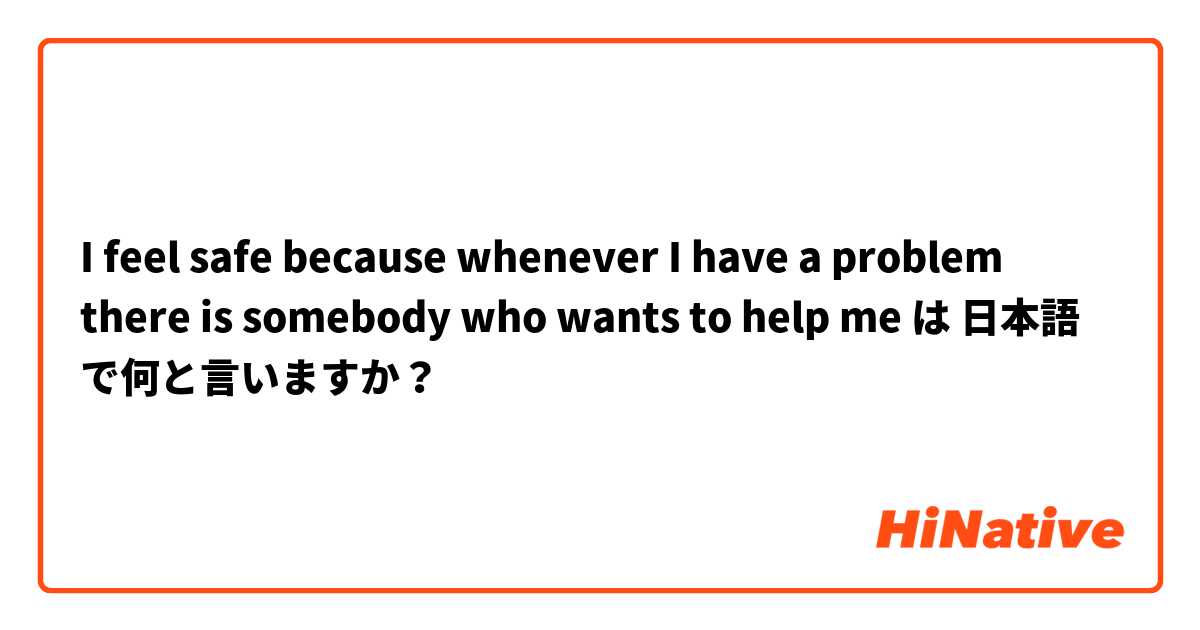 I feel safe because whenever I have a problem there is somebody who wants to help me は 日本語 で何と言いますか？