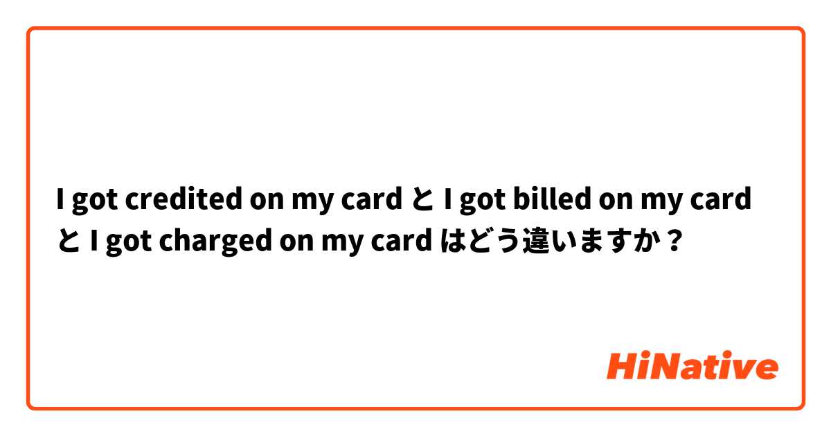 I got credited on my card と I got billed on my card と I got charged on my card はどう違いますか？
