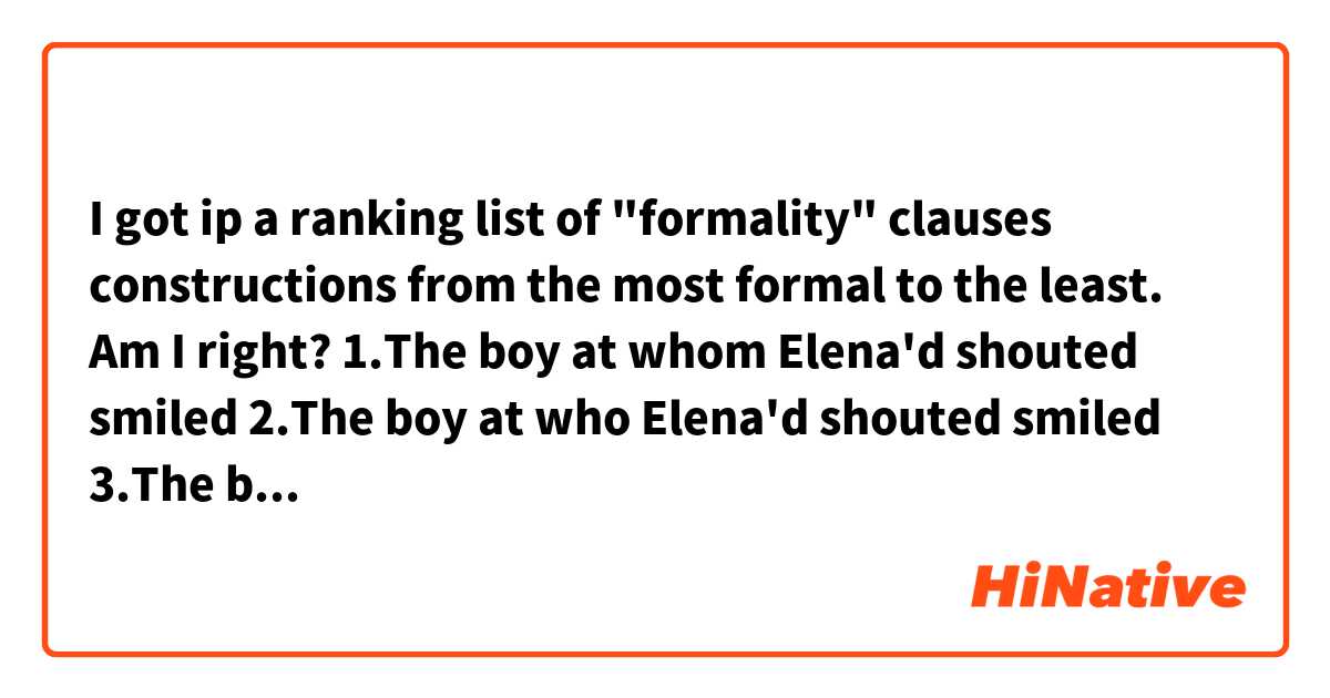 I got ip a ranking list of "formality" clauses constructions from the most formal to the least. Am I right?

1.The boy at whom Elena'd shouted smiled
2.The boy at who Elena'd shouted smiled
3.The boy whom Elena'd shouted at smiled
4.The boy who Elena'd shouted at smiled
5.The boy that Elena'd shouted at smiled
6.The boy Elena'd shouted at smiled