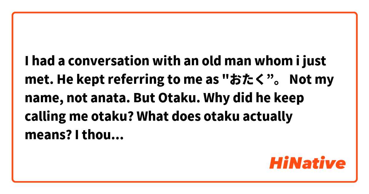 I had a conversation with an old man whom i just met. He kept referring to me as "おたく”。
Not my name, not anata. But Otaku.
Why did he keep calling me otaku? What does otaku actually means? I thought it is an anime freak.