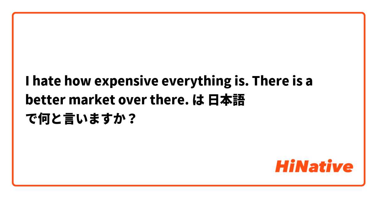 I hate how expensive everything is. There is a better market over there. は 日本語 で何と言いますか？