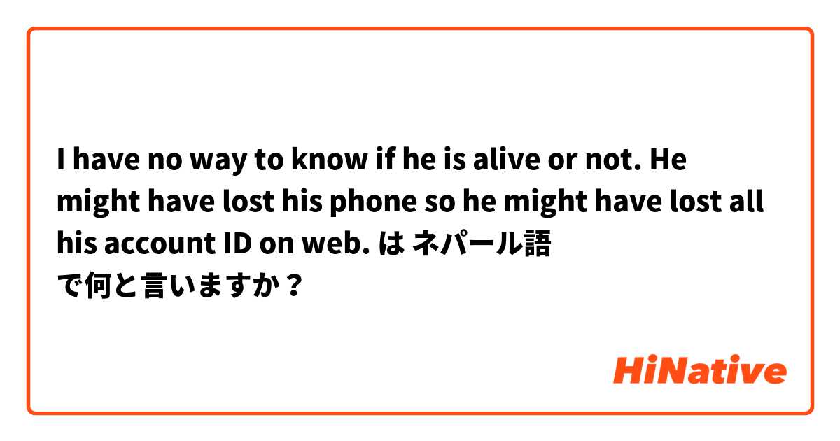 I have no way to know if he is alive or not.
He might have lost his phone so he might have lost all his account ID on web. は ネパール語 で何と言いますか？