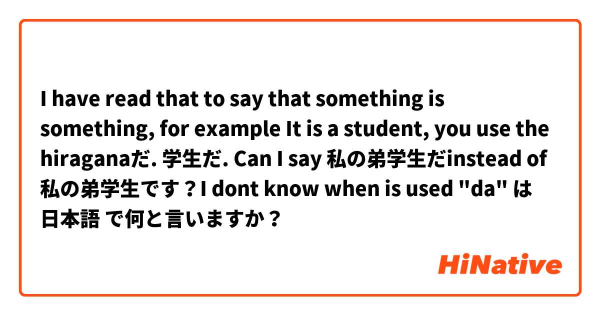 I have read that to say that something is something, for example It is a student, you use the hiraganaだ. 学生だ.
Can I say 私の弟学生だinstead of 私の弟学生です？I dont know when is used "da" は 日本語 で何と言いますか？