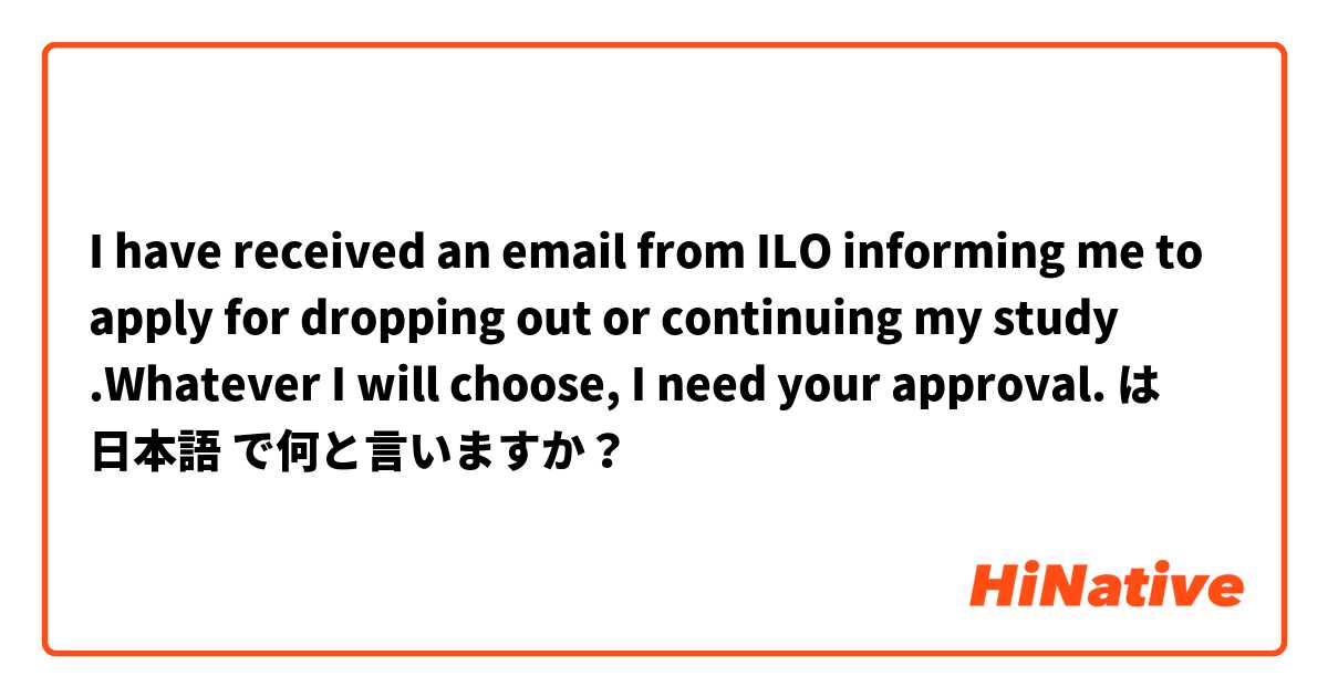 I have received an email from ILO informing me to apply for dropping out or continuing my study .Whatever I will choose, I need your approval.  は 日本語 で何と言いますか？